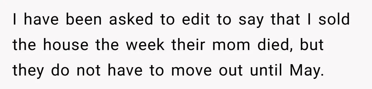 I have been asked to edit to say that I sold the house the week their mom died, but they do not have to move out until May.