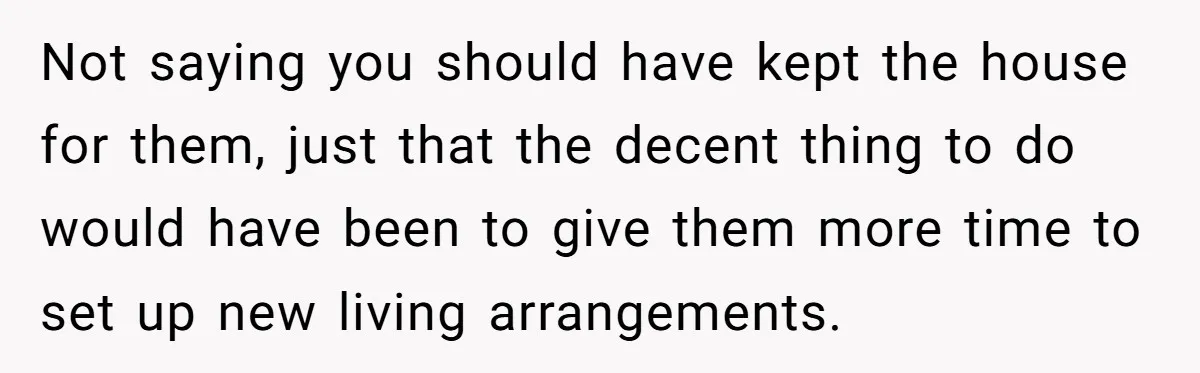 Not saying you should have kept the house for them, just that the decent thing to do would have been to give them more time to set up new living...