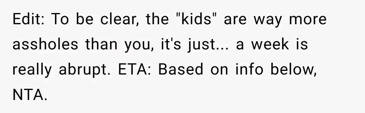 Edit: To be clear, the "kids" are way more assholes than you, it's just... a week is really abrupt. ETA: Based on info below, NTA.