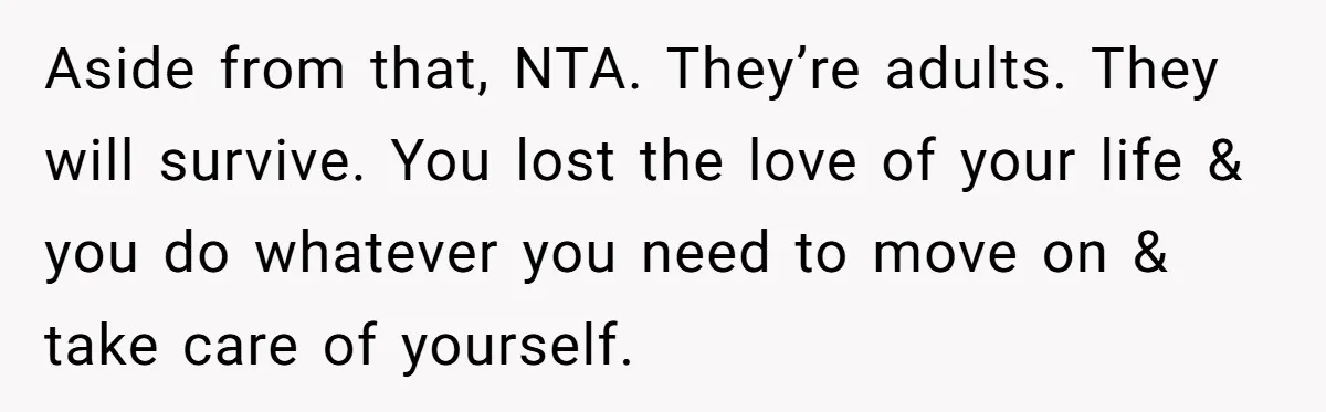 Aside from that, NTA. They’re adults. They will survive. You lost the love of your life & you do whatever you need to move on & take care of yourself.