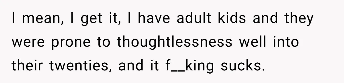I mean, I get it, I have adult kids and they were prone to thoughtlessness well into their twenties, and it f__king sucks.