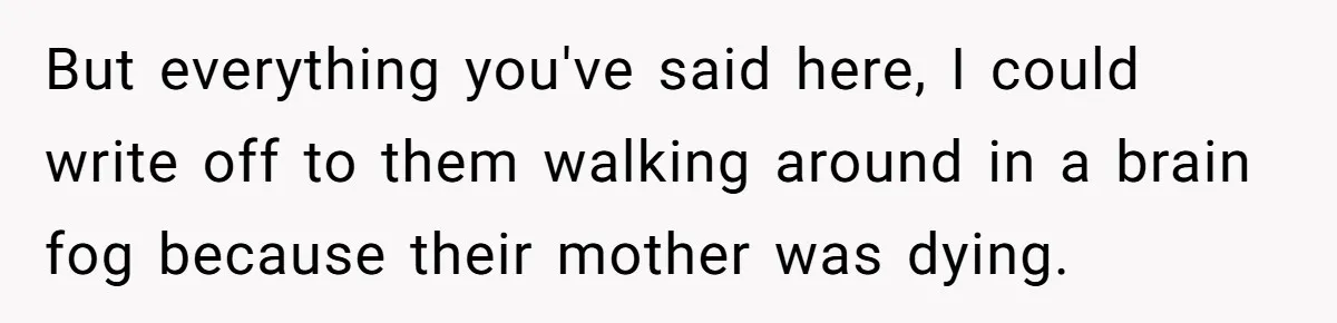 But everything you've said here, I could write off to them walking around in a brain fog because their mother was dying.
