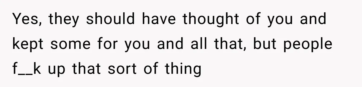 Yes, they should have thought of you and kept some for you and all that, but people f__k up that sort of thing
