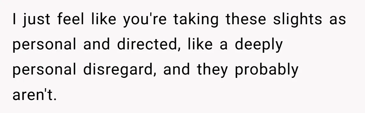 I just feel like you're taking these slights as personal and directed, like a deeply personal disregard, and they probably aren't.