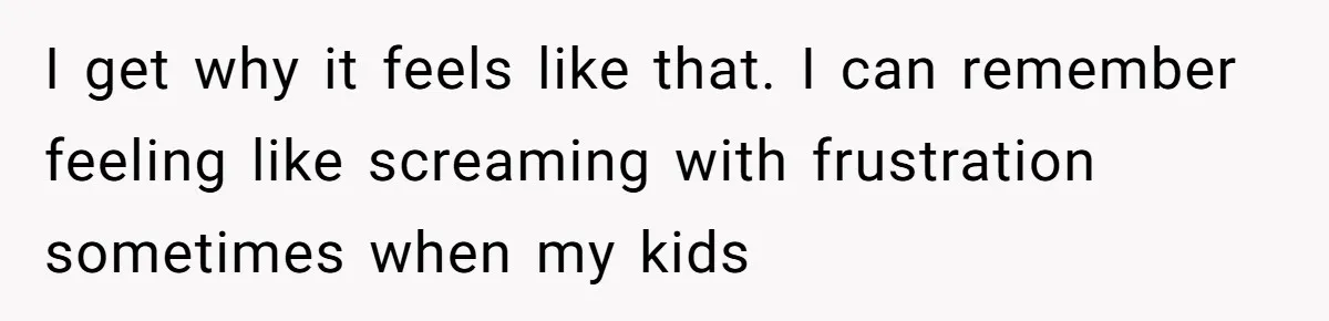 I get why it feels like that. I can remember feeling like screaming with frustration sometimes when my kids