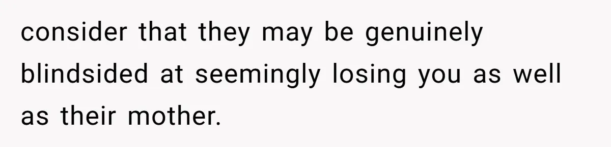 consider that they may be genuinely blindsided at seemingly losing you as well as their mother.