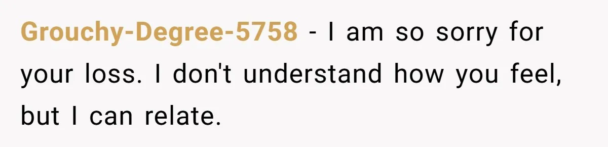 Grouchy-Degree-5758 − I am so sorry for your loss. I don't understand how you feel, but I can relate.