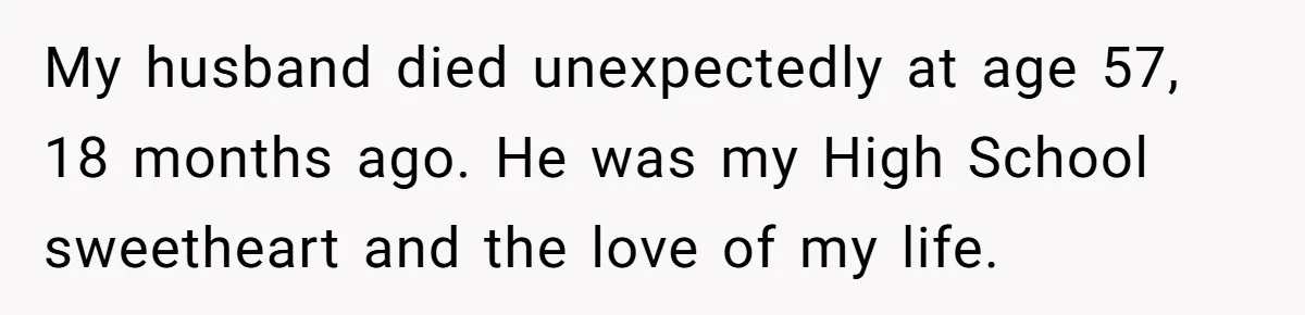 My husband died unexpectedly at age 57, 18 months ago. He was my High School sweetheart and the love of my life.