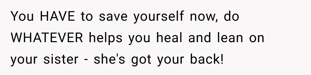 You HAVE to save yourself now, do WHATEVER helps you heal and lean on your sister - she's got your back!