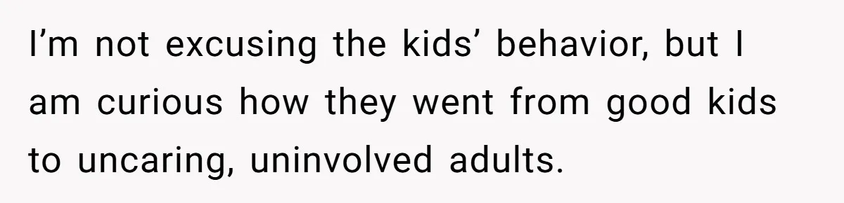 I’m not excusing the kids’ behavior, but I am curious how they went from good kids to uncaring, uninvolved adults.