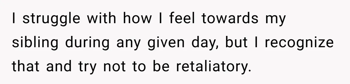 I struggle with how I feel towards my sibling during any given day, but I recognize that and try not to be retaliatory.