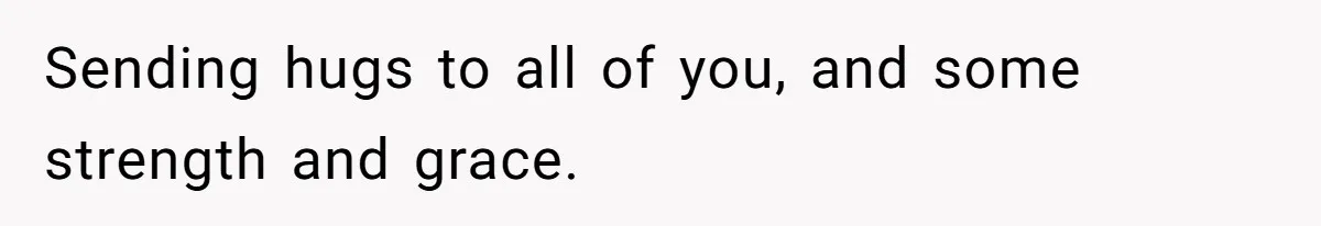 Sending hugs to all of you, and some strength and grace.