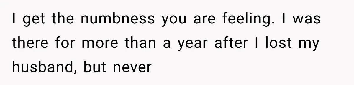 I get the numbness you are feeling. I was there for more than a year after I lost my husband, but never