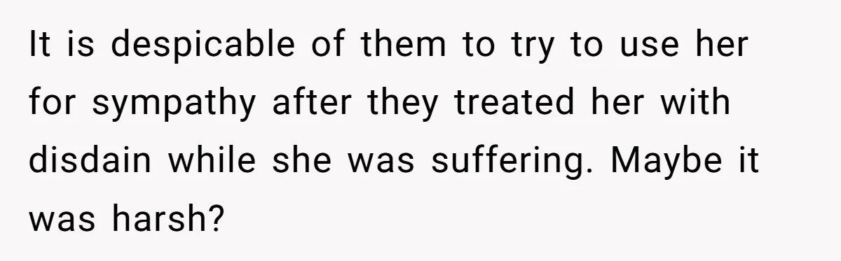 It is despicable of them to try to use her for sympathy after they treated her with disdain while she was suffering. Maybe it was harsh?