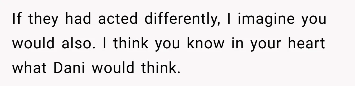 If they had acted differently, I imagine you would also. I think you know in your heart what Dani would think.