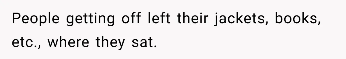People getting off left their jackets, books, etc., where they sat.