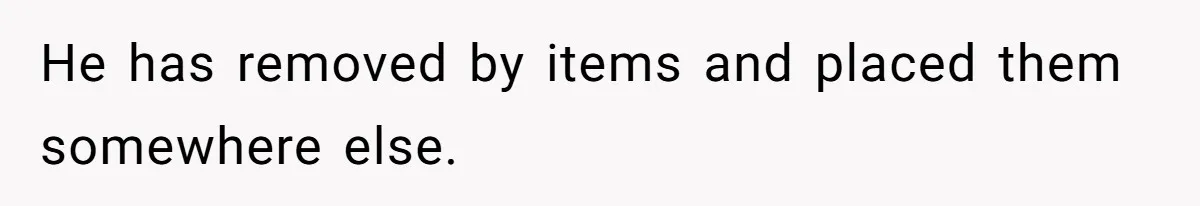 He has removed by items and placed them somewhere else.