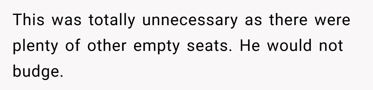 This was totally unnecessary as there were plenty of other empty seats. He would not budge.