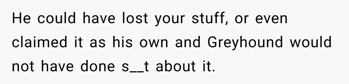 He could have lost your stuff, or even claimed it as his own and Greyhound would not have done s__t about it.