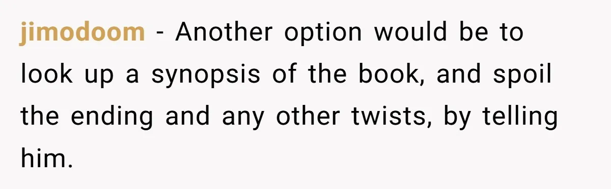 jimodoom − Another option would be to look up a synopsis of the book, and spoil the ending and any other twists, by telling him.