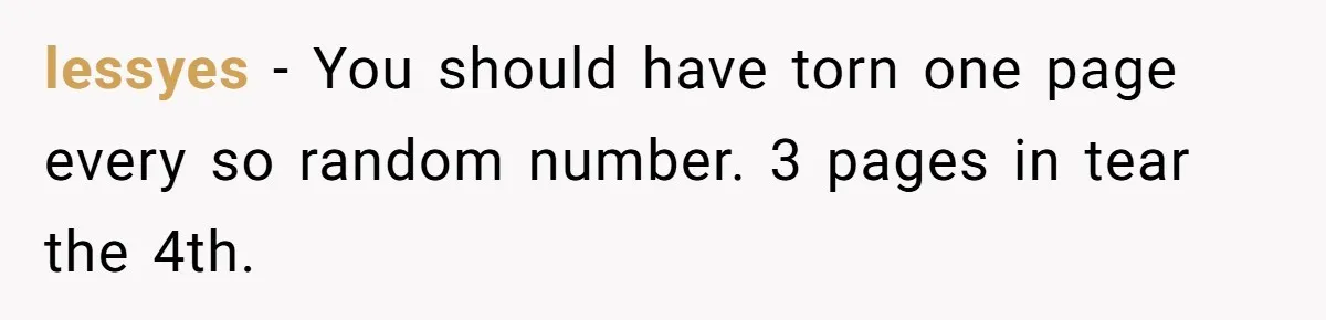 lessyes − You should have torn one page every so random number. 3 pages in tear the 4th.