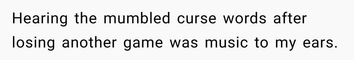 Hearing the mumbled curse words after losing another game was music to my ears.