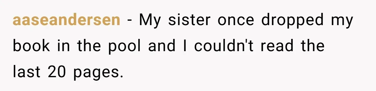 aaseandersen − My sister once dropped my book in the pool and I couldn't read the last 20 pages.