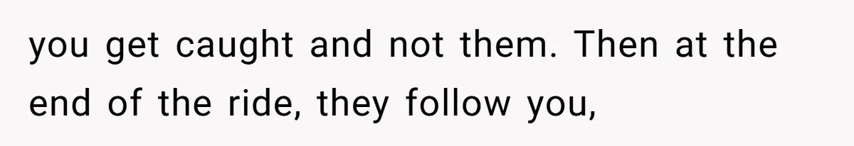 you get caught and not them. Then at the end of the ride, they follow you,