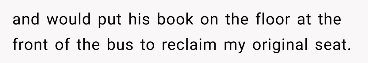 and would put his book on the floor at the front of the bus to reclaim my original seat.