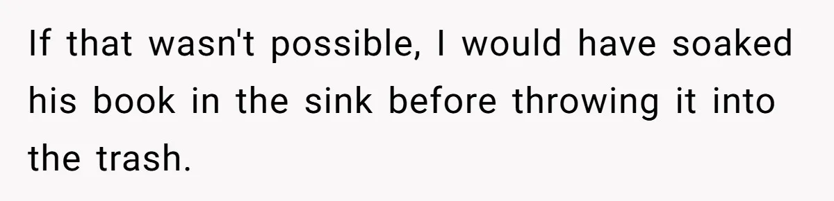 If that wasn't possible, I would have soaked his book in the sink before throwing it into the trash.