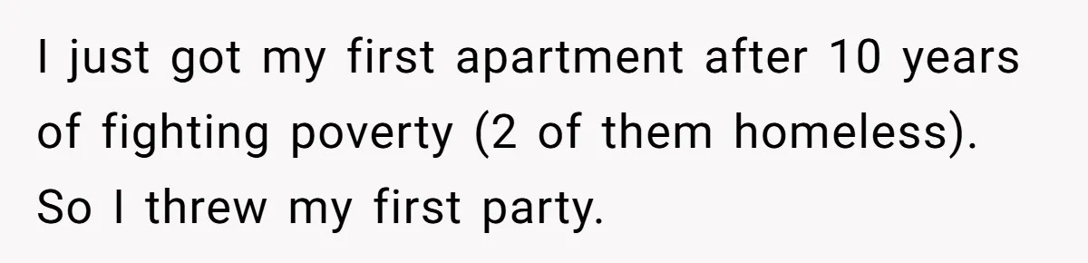 I just got my first apartment after 10 years of fighting poverty (2 of them homeless). So I threw my first party.