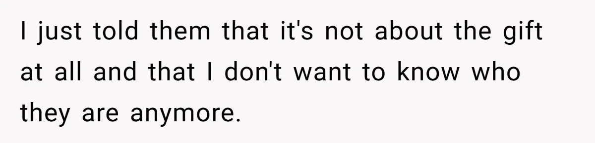 I just told them that it's not about the gift at all and that I don't want to know who they are anymore.