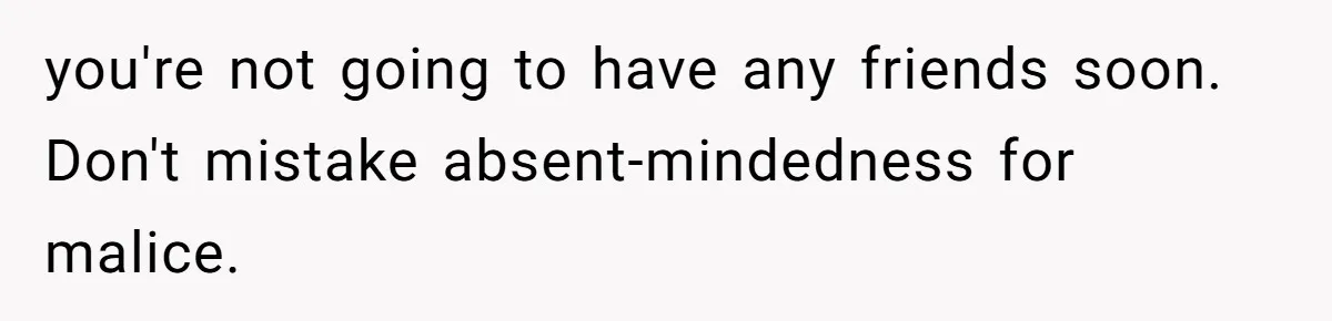 you're not going to have any friends soon. Don't mistake absent-mindedness for malice.
