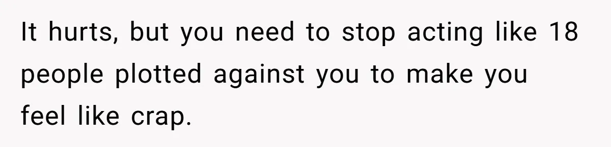 It hurts, but you need to stop acting like 18 people plotted against you to make you feel like crap.