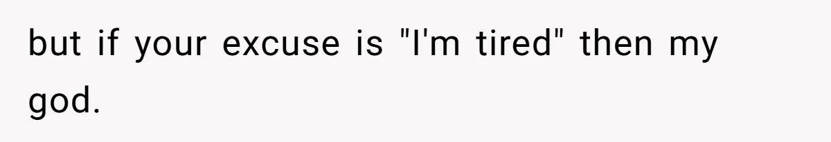 but if your excuse is "I'm tired" then my god.