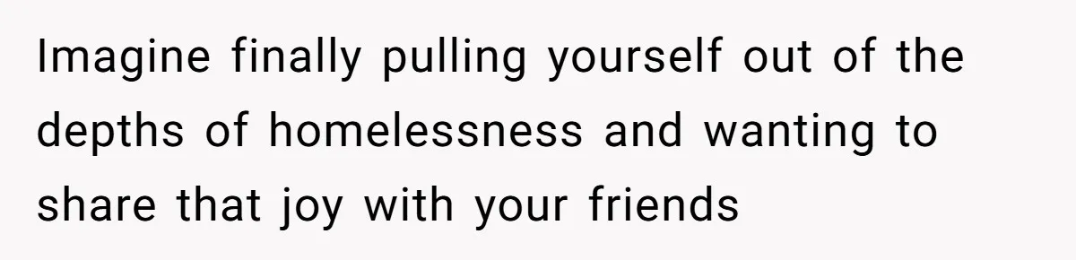 Imagine finally pulling yourself out of the depths of homelessness and wanting to share that joy with your friends