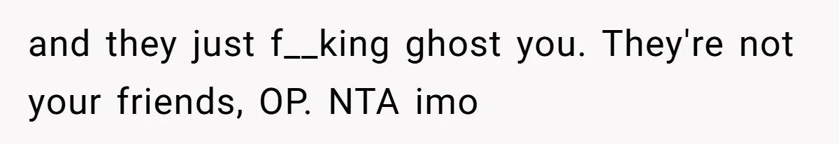 and they just f__king ghost you. They're not your friends, OP. NTA imo
