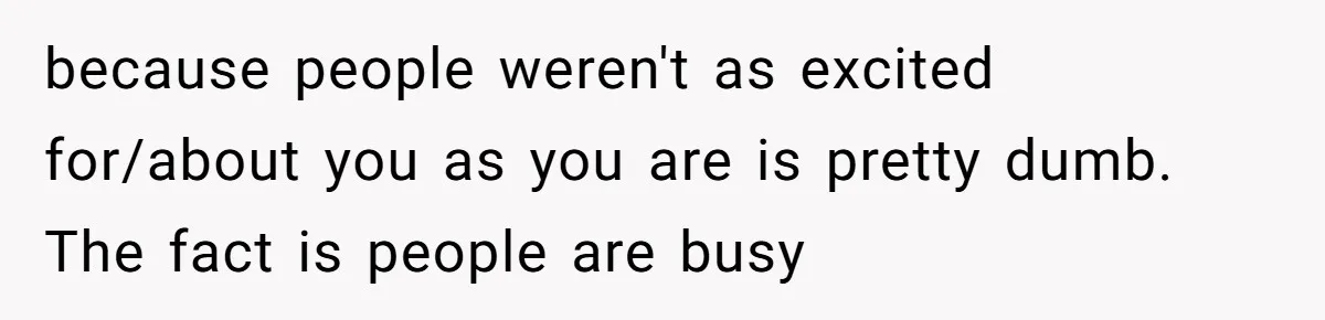 because people weren't as excited for/about you as you are is pretty dumb. The fact is people are busy