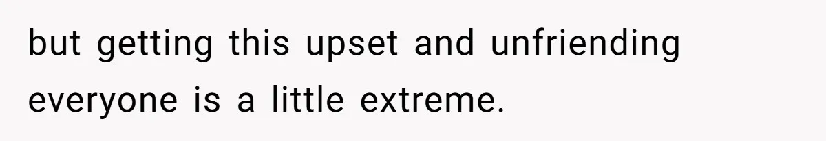 but getting this upset and unfriending everyone is a little extreme.