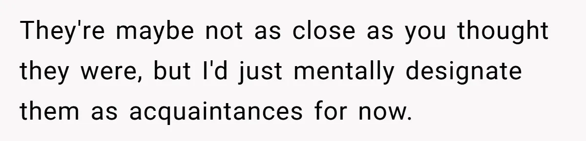 They're maybe not as close as you thought they were, but I'd just mentally designate them as acquaintances for now.