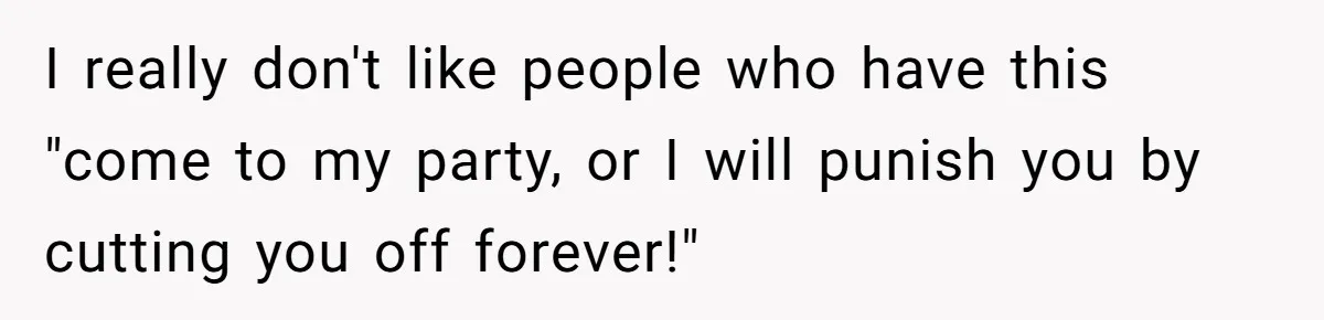 I really don't like people who have this "come to my party, or I will punish you by cutting you off forever!"