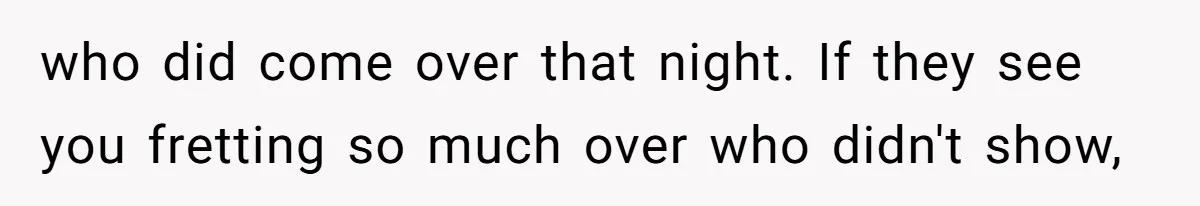 who did come over that night. If they see you fretting so much over who didn't show,