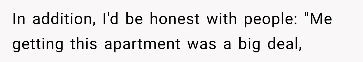 In addition, I'd be honest with people: "Me getting this apartment was a big deal,
