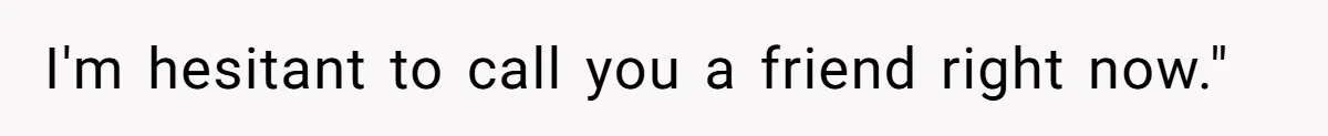 I'm hesitant to call you a friend right now."