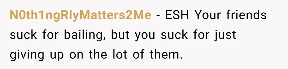N0th1ngRlyMatters2Me − ESH Your friends suck for bailing, but you suck for just giving up on the lot of them.