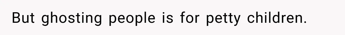 But ghosting people is for petty children.