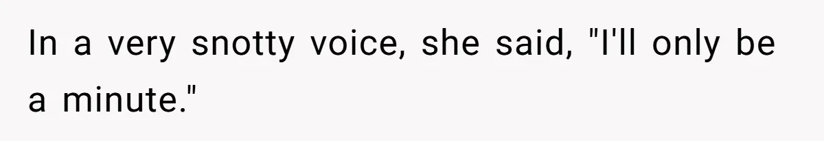 In a very snotty voice, she said, "I'll only be a minute."