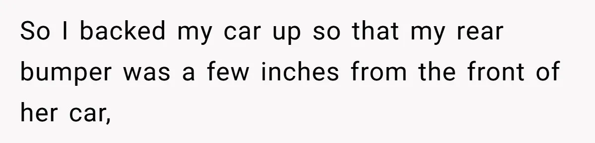 So I backed my car up so that my rear bumper was a few inches from the front of her car,