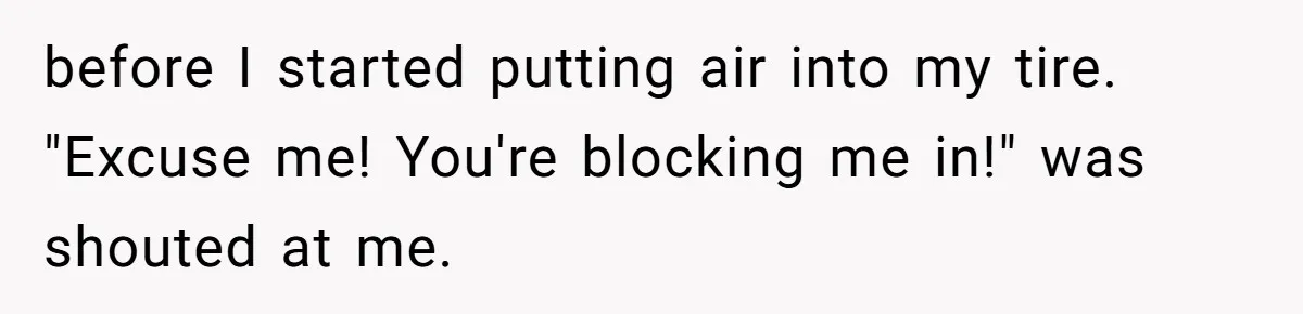 before I started putting air into my tire. "Excuse me! You're blocking me in!" was shouted at me.