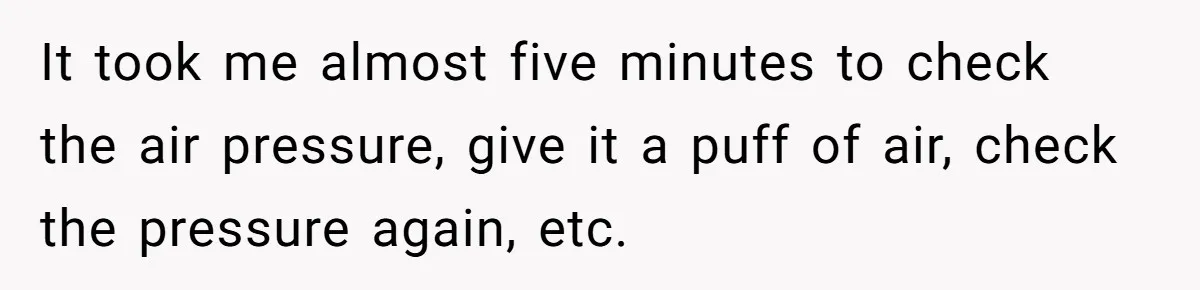 It took me almost five minutes to check the air pressure, give it a puff of air, check the pressure again, etc.